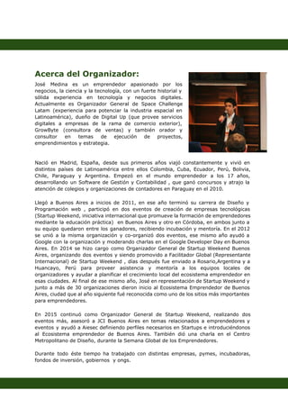  
 
 
 
 
Acerca del Organizador:  
José Medina es un emprendedor apasionado por los               
negocios, la ciencia y la tecnología, con un fuerte historial y                     
sólida experiencia en tecnología y negocios digitales.             
Actualmente es Organizador General de Space Challenge             
Latam (experiencia para potenciar la industria espacial en               
Latinoamérica), dueño de Digital Up (que provee servicios               
digitales a empresas de la rama de comercio exterior),                 
GrowByte (consultora de ventas) y también orador y               
consultor en temas de ejecución de proyectos,             
emprendimientos y estrategia. 
 
 
Nació en Madrid, España, desde sus primeros años viajó constantemente y vivió en                         
distintos países de Latinoamérica entre ellos Colombia, Cuba, Ecuador, Perú, Bolivia,                     
Chile, Paraguay y Argentina. Empezó en el mundo emprendedor a los 17 años,                         
desarrollando un Software de Gestión y Contabilidad , que ganó concursos y atrajo la                           
atención de colegios y organizaciones de contadores en Paraguay en el 2010. 
 
Llegó a Buenos Aires a inicios de 2011, en ese año terminó su carrera de Diseño y                                 
Programación web , participó en dos eventos de creación de empresas tecnológicas                       
(Startup Weekend, iniciativa internacional que promueve la formación de emprendedores                   
mediante la educación práctica) en Buenos Aires y otro en Córdoba, en ambos junto a                             
su equipo quedaron entre los ganadores, recibiendo incubación y mentoría. En el 2012                         
se unió a la misma organización y co­organizó dos eventos, ese mismo año ayudó a                             
Google con la organización y moderando charlas en el Google Developer Day en Buenos                           
Aires. En 2014 se hizo cargo como Organizador General de Startup Weekend Buenos                         
Aires, organizando dos eventos y siendo promovido a Facilitador Global (Representante                     
Internacional) de Startup Weekend , días después fue enviado a Rosario,Argentina y a                         
Huancayo, Perú para proveer asistencia y mentoría a los equipos locales de                       
organizadores y ayudar a planificar el crecimiento local del ecosistema emprendedor en                       
esas ciudades. Al final de ese mismo año, José en representación de Startup Weekend y                             
junto a más de 30 organizaciones dieron inicio al Ecosistema Emprendedor de Buenos                         
Aires, ciudad que al año siguiente fué reconocida como uno de los sitios más importantes                             
para emprendedores. 
 
En 2015 continuó como Organizador General de Startup Weekend, realizando dos                     
eventos más, asesoró a JCI Buenos Aires en temas relacionados a emprendedores y                         
eventos y ayudó a Aiesec definiendo perfiles necesarios en Startups e introduciéndonos                       
al Ecosistema emprendedor de Buenos Aires. También dió una charla en el Centro                         
Metropolitano de Diseño, durante la Semana Global de los Emprendedores. 
 
Durante todo éste tiempo ha trabajado con distintas empresas, pymes, incubadoras,                     
fondos de inversión, gobiernos  y ongs. 
 
 
