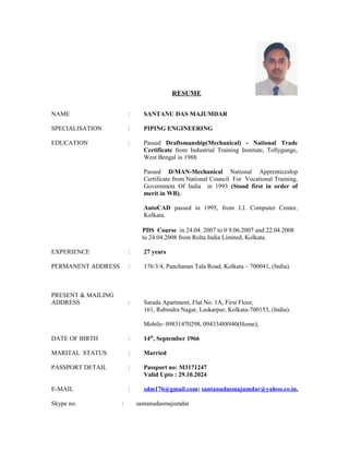 RESUME
NAME : SANTANU DAS MAJUMDAR
SPECIALISATION : PIPING ENGINEERING
EDUCATION : Passed Draftsmanship(Mechanical) - National Trade
Certificate from Industrial Training Institute, Tollygunge,
West Bengal in 1988.
Passed D/MAN-Mechanical National Apprenticeship
Certificate from National Council For Vocational Training,
Government Of India in 1993 (Stood first in order of
merit in WB).
AutoCAD passed in 1995, from J.J. Computer Center,
Kolkata.
PDS Course in 24.04. 2007 to 0 9.06.2007 and 22.04.2008
to 24.04.2008 from Rolta India Limited, Kolkata.
EXPERIENCE : 27 years
PERMANENT ADDRESS : 176/3/4, Panchanan Tala Road, Kolkata – 700041, (India).
PRESENT & MAILING
ADDRESS : Sarada Apartment, Flat No. 1A, First Floor,
161, Rabindra Nagar, Laskarpur, Kolkata-700153, (India).
Mobile- 09831470298, 09433488940(Home),
DATE OF BIRTH : 14th
, September 1966
MARITAL STATUS : Married
PASSPORT DETAIL : Passport no: M3171247
Valid Upto : 29.10.2024
E-MAIL : sdm176@gmail.com; santanudasmajumdar@yahoo.co.in,
Skype no. : santanudasmajumdar
 