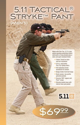 5.11 Tactical®
Stryke™ Pant
5.11 Tactical®
Stryke™ Pant
„„ Teflon®
finish for stain
and soil resistance
„„ 6.8-oz. poly/cotton
Flex-Tac ripstop fabric
„„ Self-adjusting tunnel
waistband for comfort
„„ Badge holder front belt loops
„„ Quick access, low profile
patented pockets
„„ Genuine YKK®
zippers and
Prym®
snaps
„„ Discrete double knee with
interior knee pad pocket
$6999
Made with Flex-Tac, 5.11’s new
patent-pending proprietary fabric
with built-in 2-way stretch plus a
stain and spoil resistant finish.
(Men’s)
 