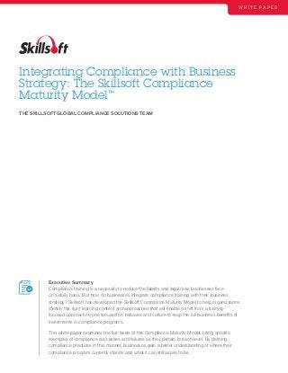 Integrating Compliance with Business
Strategy: The Skillsoft Compliance
Maturity Model™
W H I T E P A P E R
Executive Summary
Compliance training is a necessity to reduce the liability and legal risks businesses face
on a daily basis. But how do businesses integrate compliance training with their business
strategy? Skillsoft has developed the Skillsoft Compliance Maturity Model to help organizations
identify the right learning content and approaches that will enable a shift from a training-
focused approach to one focused on behavior and culture to reap the full business benefits of
investments in compliance programs.
This white paper examines the five levels of the Compliance Maturity Model, citing specific
examples of compliance successes and failures as they pertain to each level. By defining
compliance practices in this manner, businesses gain a better understanding of where their
compliance program currently stands and what it can still aspire to be.
THE SKILLSOFT GLOBAL COMPLIANCE SOLUTIONS TEAM
 