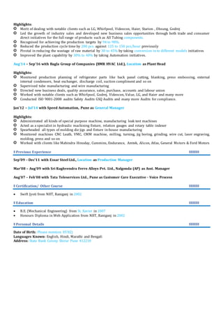 Highlights:
Merit of dealing with notable clients such as LG, Whirlpool, Videocon, Haier, Starion , Ohsung, Godrej
Led the growth of industry sales and developed new business sales opportunities through both trade and consumer
direct initiatives for the full range of products such as All Tubing components.
Recognised for achieving the production targets by 94 to 98%.
Reduced the production cycle time by 200 pcs. against 125 to 150 pcs/hour previously
Pivotal in reducing the wastage of raw material by 30 to 45% by taking conversion in to different models initiatives
Improved the plant capability by 30% to 40% by taking Automation initiatives.
Aug’14 – Sep’16 with Bagla Group of Companies (BMR HVAC Ltd.), Location as Plant Head
Highlights:
Monitored production planning of refrigerator parts like back panel cutting, blanking, press embossing, external
internal condensers, heat exchanger, discharge coil, suction compliment and so on
Supervised tube manufacturing and wire manufacturing
Directed new business deals, quality assurance, sales, purchase, accounts and labour union
Worked with notable clients such as Whirlpool, Godrej, Videocon, Value, LG, and Haier and many more
Conducted ISO 9001-2008 audits Safety Audits GSQ Audits and many more Audits for compliance.
Jan’12 – Jul’14 with Speed Automation, Pune as General Manager
Highlights:
Administrated all kinds of special purpose machine, manufacturing leak test machines
Acted as a specialist in hydraulic machining fixture, relation gauges and rotary table indexer
Spearheaded all types of molding die jigs and fixture in-house manufacturing
Monitored machines CNC Leath, VMC, CMM machine, milling, turning, jig boring, grinding, wire cut, laser engraving,
molding, press and so on
Worked with clients like Mahindra Hinoday, Cummins, Endurance, Amtek, Alicon, Atlas, General Motors & Ford Motors
ǁ Previous Experience ǁǁǁǁǁǁ
Sep’09 – Dec’11 with Essar Steel Ltd., Location as Production Manager
Mar’08 – Aug’09 with Sri Raghvendra Ferro Alloys Pvt. Ltd., Nalgonda (AP) as Asst. Manager
Aug’07 – Feb’08 with Tata Teleservices Ltd., Pune as Customer Care Executive - Voice Process
ǁ Certification/ Other Course ǁǁǁǁǁǁ
 Swift Jyoti from NIIT, Raniganj in 2002
ǁ Education ǁǁǁǁǁǁ
 B.E. (Mechanical Engineering) from St. Xavier in 2007
 Honours Diploma in Web Application from NIIT, Raniganj in 2002
ǁ Personal Details ǁǁǁǁǁǁ
Date of Birth: Please mention 05’82)
Languages Known: English, Hindi, Marathi and Bengali
Address: State Bank Colony Shirur Pune 412210
 