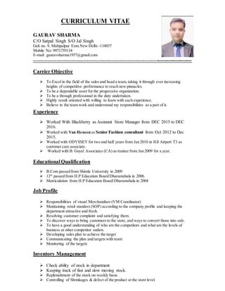 CURRICULUM VITAE
GAURAV SHARMA
C/O Satpal Singh S/O Jal Singh
Gali no. 9, Mahipalpur Extn.New Delhi -110037
Mobile No: 9971759134
E-mail: gauravsharma1957@gmail.com
---------------------------------------------------------------------------------------------------
Carrier Objective
 To Excel in the field of the sales and head a team, taking it through ever increasing
heights of competitive performance to reach new pinnacles.
 To be a dependable asset for the progressive organization.
 To be a through professional in the duty undertaken.
 Highly result oriented with willing to learn with each experience.
 Believe in the team work and understand my responsibilities as a part of it.
Experience
 Worked With Blackberry as Assistant Store Manager from DEC 2015 to DEC
2016.
 Worked with Van Heusen as Senior Fashion consultant from Oct 2012 to Dec
2015.
 Worked with ODYSSEY for two and half years from Jan 2010 in IGI Airport T3 as
customer care associate.
 Worked with B. Goyal Associates (CA) as trainee from Jan 2009 for a year.
EducationalQualification
 B.Com passed from Shimla University in 2009
 12th
passed from H.P Education Board Dharamshala in 2006.
 Matriculation from H.P Education Board Dharamshala in 2004
Job Profile
 Responsibilities of visual Merchandiser (VM Coordinator)
 Maintaining retail standers (SOP) according to the company profile and keeping the
department attractive and fresh.
 Resolving customer complaint and satisfying them.
 To discover ways to bring customers to the store, and ways to convert those into sale.
 To have a good understanding of who are the competitors and what are the levels of
business at other competitor outlets.
 Developing sales plan to achieve the target
 Communicating the plan and targets with team
 Monitoring of the targets
Inventory Management
 Check ability of stock in department
 Keeping track of fast and slow moving stock.
 Replenishment of the stock on weekly basis.
 Controlling of Shrinkages & defect of the product at the store level.
 