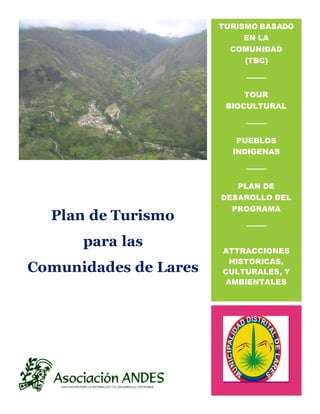 Plan de Turismo
para las
Comunidades de Lares
TURISMO BASADO
EN LA
COMUNIDAD
(TBC)
TOUR
BIOCULTURAL
PUEBLOS
INDIGENAS
PLAN DE
DESAROLLO DEL
PROGRAMA
ATTRACCIONES
HISTORICAS,
CULTURALES, Y
AMBIENTALES
 