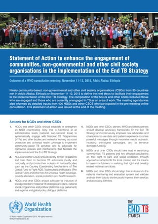 Statement of Action to enhance the engagement of
communities, non-governmental and other civil society
organisations in the implementation of the End TB Strategy
Outcome of a WHO consultation meeting, November 11-13, 2015, Addis Ababa, Ethiopia
Actions for NGOs and other CSOs
1.	 NGOs and other CSOs should establish or strengthen
an NGO coordinating body that is functional at all
administrative levels (national, sub-national, local) to
systematically engage with National TB Programmes
(NTPs) and other bodies and networks working on social
protection and universal health coverage to implement
community-based TB activities and to advocate for
conducive policies and mechanisms that facilitate the
implementation of the End TB Strategy.
2.	 NGOs and other CSOs should identify former TB patients
and train them to become TB advocates locally and
nationally, and promote their inclusion in national bodies
such as the Country Coordinating Mechanisms of The
Global Fund to Fight AIDS, Tuberculosis and Malaria (The
Global Fund) and other fora for universal health coverage,
poverty alleviation, social protection and health research.
3.	 NGOs and other CSOs should advocate for inclusion of
socialprotectioninNationalTBstrategiesandplans,national
social programmes and political platforms (e.g. parliament)
and regional and global policy dialogue platforms.
4.	 NGOs and other CSOs, donors, WHO and other partners
should develop advocacy frameworks for the End TB
Strategy and continuously empower new advocates and
champions to use data and patient experience to share
powerful messages through innovative media outreach,
including anti-stigma campaigns, and to enhance
domestic funding.
5.	 NGOs and other CSOs should take lead in sensitizing
communities, TB patients and key affected populations
on their right to care and social protection through
approaches adapted to the local context, and the means
to overcome barriers to realising that right and develop
related materials and tools.
6.	 NGOs and other CSOs should align their indicators to the
national monitoring and evaluation system and validate
and use their data to continuously improve their services
and advocacy activities.
Ninety community-based, non-governmental and other civil society organisations (CSOs) from 35 countries
met in Addis Ababa, Ethiopia on November 11-13, 2015 to define the next steps to facilitate their engagement
in the implementation of the End TB Strategy. The composition of the NGOs and other CSOs included those
who are engaged and those who are currently unengaged in TB as an area of work. The meeting agenda was
also informed by detailed inputs from 400 NGOs and other CSOS who participated in the pre-meeting online
consultation. This statement of action was issued at the end of the meeting.
© World Health Organization 2015. All rights reserved.
WHO/HTM/TB/2015.30
 