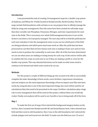 2
Introduction
I was presented the task of creating 16 management maps for a double crop system
of Soybeans and Wheat for 4 fields located in Hendersonville, North Carolina. The first
maps include field boundaries with soil data so we can propose how to effetely manage the
fields by using zone management. Once the zones have been created we will make maps
that show variable rate Phosphate, Potassium, Nitrogen, and Lime requirements for each
zone in the fields. This is necessary over whole field management because it can cut the
farmers cost down a lot if properly managed. The next step will be to find the yield data for
each zone and place it into the management zones so you can see which parts of the field
are being productive and which parts need some work on. After the yield data has been
processed we can then find out how money each zone is making in $ per acre and see how
much it costs to produce the commodity in each zone. After all of this has been determined
we can see what zones are making or losing money for each crop. In the end we will be able
to combine the two crops on each zone to see if they are making a profit or a loss for the
double crop system. This way educated decisions can be made on what zones need to
continue to be farmed and which zones need to be cut out.
Methods
For this project a couple of different things go into account to be able to successfully
complete the tasks. Knowledge of farm works, excel, fertilizer requirement calculations,
and cost analysis are the most important. Knowledge of how to import excel files into farm
works by using job data is one of the most important things also excel will be used for all
calculations/data that need to be presented on the maps. Fertilizer calculations play a huge
role in zone management that will be used on this project, without them cost would sky
rocket. Finally cost analysis will be used to see if profit or loss is being made off of the farm.
Map 1
To make the first set of maps I first selected the background imagery button on the
tool bar, then I zoomed into Hendersonville NC and found Banner farm. I then selected new
field and then went to edit boundaries. Once I was in the edit boundaries tab I selected the
include polygon tool and traced over the field. To make sure the field was over 15 acres I
 