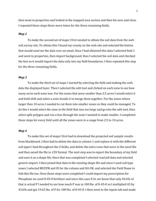 3
then went to properties and looked at the mapped area section and then hit save and close.
I repeated those steps three more times for the three remaining fields.
Map 2
To make the second set of maps I first needed to obtain the soil data from the web
soil survey site. To obtain this I found my county on the web site and selected the button
that would send me the data over an email. Once I had obtained this data I selected field 1
and went to properties, then import background, then I selected the soil data and checked
the box so it would import the data only into my field boundaries. I then repeated this step
for the three remaining fields.
Map 3
To make the third set of maps I started by selecting the field and making the soils
data the displayed layer. Then I selected the edit tool and clicked on each zone to see how
many acres each zone was. For the zones that were smaller than 2.5 acres I would select it
and hold shift and select a zone beside it to merge them together. For the zones where
larger than 10 acres I needed to cut them into smaller zones so they could be managed. To
do this I would select the zone in the field that was too large and go into the edit tool, then
select split polygon and run a line through the zone I wanted to make smaller. I completed
these steps for every field until all the zones were in a range from 2.5 to 10 acres.
Map 4
To make this set of maps I first had to download the projected soil sample results
from blackboard. I then had to delete the data in column 1 and replace it with the different
soil types I had throughout the 4 fields, and delete the extra rows that were in the excel file
and then saved the file in .CSV format. The next step was to export the boundary of my field
and save it as a shape file. Once that was completed I selected read job data and selected
generic import. I then joined that data to the existing shape file and since I used soil type
zones I selected MUSYM and ID for the column and Hit OK, and selected the Field Name to
link this file too. Once those steps were completed I could import my prescription for
Phosphate we used 0-45-0 fertilizer and since this uses P2O5 we know that only 43.6% of
that is actual P I needed to see how much P was in 100 lbs. of 0-45-0 so I multiplied 45 by
43.6% and got 19.62 lbs. of P for 100 lbs. of 0-45-0. I then went to the inputs tab and made
 