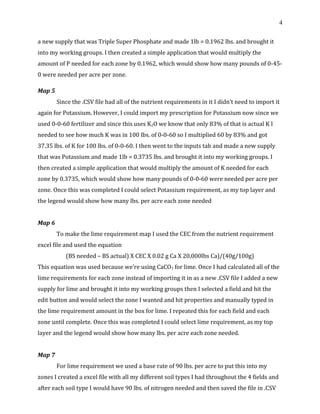 4
a new supply that was Triple Super Phosphate and made 1lb = 0.1962 lbs. and brought it
into my working groups. I then created a simple application that would multiply the
amount of P needed for each zone by 0.1962, which would show how many pounds of 0-45-
0 were needed per acre per zone.
Map 5
Since the .CSV file had all of the nutrient requirements in it I didn’t need to import it
again for Potassium. However, I could import my prescription for Potassium now since we
used 0-0-60 fertilizer and since this uses K2O we know that only 83% of that is actual K I
needed to see how much K was in 100 lbs. of 0-0-60 so I multiplied 60 by 83% and got
37.35 lbs. of K for 100 lbs. of 0-0-60. I then went to the inputs tab and made a new supply
that was Potassium and made 1lb = 0.3735 lbs. and brought it into my working groups. I
then created a simple application that would multiply the amount of K needed for each
zone by 0.3735, which would show how many pounds of 0-0-60 were needed per acre per
zone. Once this was completed I could select Potassium requirement, as my top layer and
the legend would show how many lbs. per acre each zone needed
Map 6
To make the lime requirement map I used the CEC from the nutrient requirement
excel file and used the equation
(BS needed – BS actual) X CEC X 0.02 g Ca X 20,000lbs Ca)/(40g/100g)
This equation was used because we’re using CaCO3 for lime. Once I had calculated all of the
lime requirements for each zone instead of importing it in as a new .CSV file I added a new
supply for lime and brought it into my working groups then I selected a field and hit the
edit button and would select the zone I wanted and hit properties and manually typed in
the lime requirement amount in the box for lime. I repeated this for each field and each
zone until complete. Once this was completed I could select lime requirement, as my top
layer and the legend would show how many lbs. per acre each zone needed.
Map 7
For lime requirement we used a base rate of 90 lbs. per acre to put this into my
zones I created a excel file with all my different soil types I had throughout the 4 fields and
after each soil type I would have 90 lbs. of nitrogen needed and then saved the file in .CSV
 
