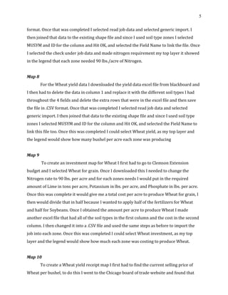 5
format. Once that was completed I selected read job data and selected generic import. I
then joined that data to the existing shape file and since I used soil type zones I selected
MUSYM and ID for the column and Hit OK, and selected the Field Name to link the file. Once
I selected the check under job data and made nitrogen requirement my top layer it showed
in the legend that each zone needed 90 lbs./acre of Nitrogen.
Map 8
For the Wheat yield data I downloaded the yield data excel file from blackboard and
I then had to delete the data in column 1 and replace it with the different soil types I had
throughout the 4 fields and delete the extra rows that were in the excel file and then save
the file in .CSV format. Once that was completed I selected read job data and selected
generic import. I then joined that data to the existing shape file and since I used soil type
zones I selected MUSYM and ID for the column and Hit OK, and selected the Field Name to
link this file too. Once this was completed I could select Wheat yield, as my top layer and
the legend would show how many bushel per acre each zone was producing
Map 9
To create an investment map for Wheat I first had to go to Clemson Extension
budget and I selected Wheat for grain. Once I downloaded this I needed to change the
Nitrogen rate to 90 lbs. per acre and for each zones needs I would put in the required
amount of Lime in tons per acre, Potassium in lbs. per acre, and Phosphate in lbs. per acre.
Once this was complete it would give me a total cost per acre to produce Wheat for grain, I
then would divide that in half because I wanted to apply half of the fertilizers for Wheat
and half for Soybeans. Once I obtained the amount per acre to produce Wheat I made
another excel file that had all of the soil types in the first column and the cost in the second
column. I then changed it into a .CSV file and used the same steps as before to import the
job into each zone. Once this was completed I could select Wheat investment, as my top
layer and the legend would show how much each zone was costing to produce Wheat.
Map 10
To create a Wheat yield receipt map I first had to find the current selling price of
Wheat per bushel, to do this I went to the Chicago board of trade website and found that
 