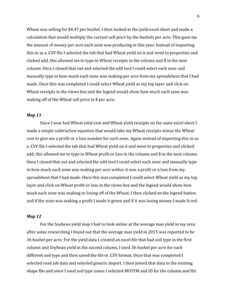 6
Wheat was selling for $4.47 per bushel. I then looked at the yield excel sheet and made a
calculation that would multiply the current sell price by the bushels per acre. This gave me
the amount of money per acre each zone was producing in this year. Instead of importing
this in as a .CSV file I selected the tab that had Wheat yield on it and went to properties and
clicked add, this allowed me to type in Wheat receipts in the column and $ in the next
column. Once I closed that out and selected the edit tool I could select each zone and
manually type in how much each zone was making per acre from my spreadsheet that I had
made. Once this was completed I could select Wheat yield as my top layer and click on
Wheat receipts in the views box and the legend would show how much each zone was
making off of the Wheat sell price in $ per acre.
Map 11
Since I now had Wheat total cost and Wheat yield receipts on the same excel sheet I
made a simple subtraction equation that would take my Wheat receipts minus the Wheat
cost to give me a profit or a loss number for each zone. Again instead of importing this in as
a .CSV file I selected the tab that had Wheat yield on it and went to properties and clicked
add, this allowed me to type in Wheat profit or loss in the column and $ in the next column.
Once I closed that out and selected the edit tool I could select each zone and manually type
in how much each zone was making per acre wither it was a profit or a loss from my
spreadsheet that I had made. Once this was completed I could select Wheat yield as my top
layer and click on Wheat profit or loss in the views box and the legend would show how
much each zone was making or losing off of the Wheat. I then clicked on the legend button
and if the zone was making a profit I made it green and if it was losing money I made it red.
Map 12
For the Soybean yield map I had to look online at the average max yield in my area
after some researching I found out that the average max yield in 2015 was reported to be
36 bushel per acre. For the yield data I created an excel file that had soil type in the first
column and Soybean yield in the second column, I used 36 bushel per acre for each
different soil type and then saved the file in .CSV format. Once that was completed I
selected read job data and selected generic import. I then joined that data to the existing
shape file and since I used soil type zones I selected MUSYM and ID for the column and Hit
 
