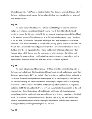 7
OK, and selected the Field Name to link this file too. Once this was completed I could select
Soybean yield, as my top layer and the legend would show how many bushel per acre each
zone was producing.
Map 13
To create an investment map for Soybean I first had to go to Clemson Extension
budget and I selected conventional tillage (roundup ready). Once I downloaded this I
needed to change the Nitrogen rate to 90 lbs. per acre and for each zones needs I would put
in the required amount of Lime in tons per acre, Potassium in lbs. per acre, and Phosphate
in lbs. per acre. Once this was complete it would give me a total cost per acre to produce
Soybeans, I then would divide that in half because I already applied half of the fertilizers for
Wheat. Once I obtained the amount per acre to produce Soybeans I made another excel file
that had all of the soil types in the first column and the cost in the second column. I then
changed it into a .CSV file and used the same steps as before to import the job into each
zone. Once this was completed I could select Soybean investment, as my top layer and the
legend would show how much each zone was costing to produce Soybeans.
Map 14
To create a Soybean yield receipt map I first had to find the current selling price of
Soybeans per bushel, to do this I went to the Chicago board of trade website and found that
Soybeans was selling for $9.55 per bushel. I then looked at the yield excel sheet and made a
calculation that would multiply the current sell price by the bushels per acre. This gave me
the amount of money per acre each zone was producing in this year. Instead of importing
this in as a .CSV file I selected the tab that had Soybean yield on it and went to properties
and clicked add, this allowed me to type in Soybean receipts in the column and $ in the next
column. Once I closed that out and selected the edit tool I could select each zone and
manually type in how much each zone was making per acre from my spreadsheet that I had
made. Once this was completed I could select Soybean yield as my top layer and click on
Soybean receipts in the views box and the legend would show how much each zone was
making off of the current Soybean sell price in $ per acre.
Map 15
 