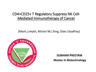 CD4+CD25+ T Regulatory Suppress NK Cell-
Mediated Immunotherapy of Cancer
(Mark j.smyth, Michel W.L.Teng, Dale.I.Godfrey)
SUBHAM PREETAM
Master In Biotechnology
 