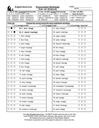 English-Zone.Com                Pronunciation Worksheet                              NAME:___________________
                                            final –ed: [t] [d] [d]                               DATE:______________
1. Use /t/ after unvoiced final sounds     2. Use /d/ after voiced final sounds                3. Use / d/ after
f, k, p, s, tß (ch), ß (sh), † (th)        b, g, Ω(j), l, m, n, ˜, r, ∂(th), v, z, + vowels       final /d/ and /t/ .
look - looked (t) push - pushed (t)        sob - sobbed (d)            roam - roamed (d)       **/d/ adds an extra syllable
ask - asked (t) watch - watched (t)        believe - believed (d) judge - judged (d)           need - needed (d)
help - helped(t) dress - dressed (t)       fill - filled (d)           enjoy - enjoyed (d)     wait – waited (d)

Final -ed.              Choose the correct sound for each underlined -ed below.
      ① [ t ] marked /markt/            ② [ d ] hugged /hgd/              ③ [ d ] painted /peyntd/
① ● ③          Ex.1. love / loved                                 21. play / played                         ① ② ③
① ② ●          Ex. 2. repeat / repeated                           22. watch / watched                       ① ② ③
① ② ③          1. dish / dished                                   23. page / paged                          ① ② ③
① ② ③          2. like / liked                                    24. walk / walked                         ① ② ③
① ② ③          3. add / added                                     25. depend / depended                     ① ② ③
① ② ③          4. laugh / laughed                                 26. fax / faxed                           ① ② ③
① ② ③          5. stop / stopped                                  27. bug / bugged                          ① ② ③
① ② ③          6. rub / rubbed                                    28. kiss / kissed                         ① ② ③
① ② ③          7. end / ended                                     29. believe / believed                    ① ② ③
① ② ③          8. mix / mixed                                     30. dance / danced                        ① ② ③
① ② ③          9. box / boxed                                     31. ask / asked                           ① ② ③
① ② ③          10. call / called                                  32. part / parted                         ① ② ③
① ② ③          11. study / studied                                33. date / dated                          ① ② ③
① ② ③          12. point / pointed                                34. decide / decided                      ① ② ③
① ② ③          13. stay / stayed                                  35. enjoy / enjoyed                       ① ② ③
① ② ③          14. present / presented                            36. investigate / investigated            ① ② ③
① ② ③          15. marry / married                                37. romance / romanced                    ① ② ③
① ② ③          16. work / worked                                  38. dream / dreamed                       ① ② ③
① ② ③          17. dress / dressed                                39. pat / patted                          ① ② ③
① ② ③          18. create / created                               40. wage / waged                          ① ② ③
① ② ③          19. talk / talked                                  41. finish / finished                     ① ② ③
① ② ③          20. continue / continued                           42. wait / waited                         ① ② ③

                     Visit http://English-Zone.Com - the BEST English-learning site on the ‘Net.
                      Learn English online, print class materials, play games, and much more!
                                All English-Zone.Com materials © Kaye Mastin Mallory
                       Permission is granted to print this page for personal or class use only.
 