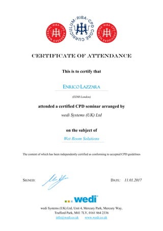 CERTIFICATE OF ATTENDANCE
This is to certify that
ENRICO LAZZARA
………………………………………………………………………………………………………………………………….
(EDM London)
attended a certified CPD seminar arranged by
wedi Systems (UK) Ltd
on the subject of
Wet Room Solutions…………………………………………………………………………………………............................
The content of which has been independently certified as conforming to accepted CPD guidelines
SIGNED: DATE: 11.01.2017
wedi Systems (UK) Ltd, Unit 4, Mercury Park, Mercury Way,
Trafford Park, M41 7LY, 0161 864 2336
info@wedi.co.uk www.wedi.co.uk
 