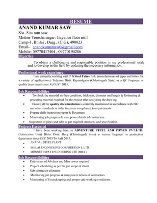 RESUME
ANAND KUMAR SAW
S/o- Sita ram saw
Mother Teresha nagar, Gayathri floor mill
Camp-1, Bhilai , Durg , (C.G), 490023
Email- anandkumarsaw0@gmail.com
Mobile- 09770417404 , 09770194286
Objective
To obtain a challenging and responsible position in my professional work
and to develop in the field by updating the necessary information.
Professional work experience
I am currently working with P S Steel Tubes Ltd. (manufacturers of pipes and tubes for
a variety of applications.) Tedesara Distt: Rajnandgaon (Chhattisgarh State) as a QC Engineer in
quality department since AUGUST 2015.
Job Responsibilities
• To check the material surface condition, thickness, diameter and length & Estimating &
procuring material required for the project after analyzing the drawing.
• Ensure all the quality documentation is correctly maintained in accordance with ISO
and other standards in order to ensure compliance to requirements
• Prepare daily inspection report & Document.
• Monitoring job progress & man power details of contractors.
• Inspection of pipes and tube as per required standards and specification.
Projects Executed
I have been working here in ADVENTURE STEEL AND POWER PVT.LTD.
(Fabrication Unit) Bhilai Distt: Durg (Chhattisgarh State) as trainee Engineer in production
department since DEC 2013 To FAB 2015.
• JINADAL STEEL PLANT
• BHILAI ENGINEERING CORPORETION L LTD.
• MONNET ISPAT ENGINEERING LTD (MIEL)
Job Responsibilities
• Estimation of Job days and Man power required
• Project scheduling as per the job scope of client
• Sub contractor allotment
• Monitoring job progress & man power details of contractors.
• Monitoring of Housekeeping and proper safe working conditions.
 