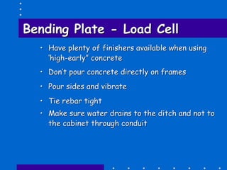 Bending PlateBending Plate -- Load CellLoad Cell
•• Have plenty of finishers available when usingHave plenty of finishers available when using
‘high‘high--early” concreteearly” concrete
•• Don’t pour concrete directly on framesDon’t pour concrete directly on frames
•• Pour sides and vibratePour sides and vibrate
•• Tie rebar tightTie rebar tight
•• Make sure water drains to the ditch and not toMake sure water drains to the ditch and not to
the cabinet through conduitthe cabinet through conduit
 