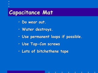 Capacitance MatCapacitance Mat
•• Do wear out.Do wear out.
•• Water destroys.Water destroys.
•• Use permanent loops if possible.Use permanent loops if possible.
•• Use TapUse Tap--Con screwsCon screws
•• Lots ofLots of bitchethenebitchethene tapetape
 