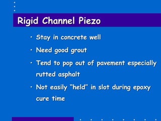 Rigid ChannelRigid Channel PiezoPiezo
•• Stay in concrete wellStay in concrete well
•• Need good groutNeed good grout
•• Tend to pop out of pavement especiallyTend to pop out of pavement especially
rutted asphaltrutted asphalt
•• Not easily “held” in slot during epoxyNot easily “held” in slot during epoxy
cure timecure time
 