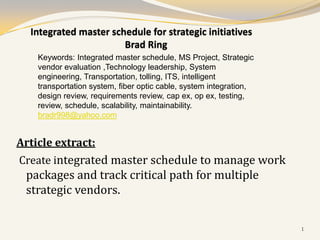 Integrated master schedule for strategic initiatives
                       Brad Ring
    Keywords: Integrated master schedule, MS Project, Strategic
    vendor evaluation ,Technology leadership, System
    engineering, Transportation, tolling, ITS, intelligent
    transportation system, fiber optic cable, system integration,
    design review, requirements review, cap ex, op ex, testing,
    review, schedule, scalability, maintainability.
    bradr998@yahoo.com


Article extract:
Create integrated master schedule to manage work
 packages and track critical path for multiple
 strategic vendors.

                                                                    1
 