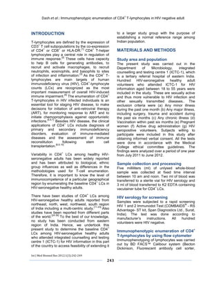 Dash et al.: Immunophenotypic enumeration of CD4+ T-lymphocytes in HIV negative adult 
Int J Med Biomed Res 2012;1(3):242-249 
243 
INTRODUCTION 
T-lymphocytes are defined by the expression of CD3+ T cell subpopulations by the co-expression of CD4+ or CD8+ or HLA-DR.[1] CD4+ T-helper lymphocytes play a central role in regulation of immune response.[2] These cells have capacity to help B cells for generating antibodies, to recruit and activate macrophages, to recruit neutrophils, eosinophils, and basophils to sites of infection and inflammation.[3] As the CD4+ T- lymphocytes are main targets of human immunodeficiency virus (HIV), CD4+-lymphocyte counts (LCs) are recognized as the most important measurement of overall HIV-induced immune impairment.[4] The enumeration of CD4+ T-lymphocytes in HIV infected individuals is an essential tool for staging HIV disease, to make decisions for initiation of anti-retroviral therapy (ART), for monitoring response to ART and to initiate chemoprophylaxis against opportunistic infections.[5,6,7] Besides HIV disease, the clinical applications of CD4+ LCs include diagnosis of primary and secondary immunodeficiency disorders, evaluation of immune-mediated diseases and the assessment of immune reconstitution following stem cell transplantation.[8,9,10] 
Variability in CD4+ LCs among healthy HIV- seronegative adults has been widely reported and has been attributed to biological, ethnic group influences as well as differences in the methodologies used for T-cell enumeration. Therefore, it is important to know the level of immunocompetence of a particular geographical region by enumerating the baseline CD4+ LCs in HIV-seronegative healthy adults. 
There have been studies of CD4+ LCs among HIV-seronegative healthy adults reported from northeast, north, west, northwest, south region of India including a multi-centric study.[11-23] Also studies have been reported from different parts of the world.[24-36] To the best of our knowledge, no study has been conducted from eastern region of India. Hence, we undertook this present study to determine the baseline CD4+ LCs among HIV-seronegative healthy adults who attended integrated counselling and testing centre 1 (ICTC-1) for HIV information in this part of the country to access feasibility of extending it to a larger study group with the purpose of establishing a normal reference range among Indian population. 
MATERIALS AND METHODS 
Study area and population 
The present study was carried out in the Department of Microbiology, integrated counselling and testing centre 1 (ICTC-1), which is a tertiary referral hospital of eastern India. Hundred HIV-seronegative healthy adult volunteers who attended ICTC-1 for HIV information aged between 18 to 55 years were included in the study. These are sexually active and thus more vulnerable to HIV infection and other sexually transmitted diseases.. The exclusion criteria were (a) Any minor illness during the past one month (b) Any major illness, including surgery, trauma and accident during the past six months (c) Any chronic illness (d) Vaccination within past six months (e) Pregnant women (f) Active drug administration (g) HIV seropositive volunteers. Subjects willing to participate were included in this study after obtaining informed verbal consent. All the tests were done in accordance with the Medical College ethical committee guidelines. The findings were analyzed over a period of one year from July 2011 to June 2012. 
Sample collection and processing 
Five milliliters (ml) of unlysed whole-blood sample was collected at fixed time interval between 10 am and noon. Two ml of blood was transferred to a sterile vial for HIV serology and 3 ml of blood transferred to K2 EDTA containing vacutainer tube for CD4+ LCs. 
HIV serology for screening 
Samples were subjected to a rapid screening HIV 1 and 2 Immunodot Test (COMBAIDS® - RS Advantage- ST kit, Span Diagnostics Ltd., Surat, India). The test was done according to manufacturer’s instructions. All hundred volunteers were HIV negative. 
Immunophenotypic enumeration of CD4+ T-lymphocytes by using flow cytometer 
Immunophenotyping of lymphocytes was carried out by BD FACS™ Calibour system (Becton Dickinson, Fluorescent antibody cell sorter,  
