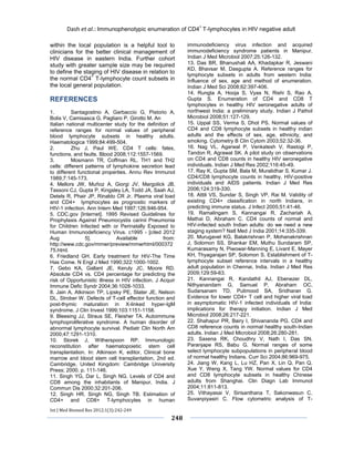 Dash et al.: Immunophenotypic enumeration of CD4+ T-lymphocytes in HIV negative adult 
Int J Med Biomed Res 2012;1(3):242-249 
248 
within the local population is a helpful tool to clinicians for the better clinical management of HIV disease in eastern India. Further cohort study with greater sample size may be required to define the staging of HIV disease in relation to the normal CD4+ T-lymphocyte count subsets in the local general population. 
REFERENCES 
1. Santagostino A, Garbaccio G, Pistorio A, Bolis V, Camisasca G, Pagliaro P, Girotto M. An 
Italian national multicenter study for the definition of reference ranges for normal values of peripheral blood lymphocyte subsets in healthy adults. Haematologica 1999;84:499-504. 
2. Zhu J, Paul WE. CD4 T cells: fates, functions, and faults. Blood 2008;112:1557-1569. 
3. Mosmann TR, Coffman RL. TH1 and TH2 cells: different patterns of lymphokine secretion lead to different functional properties. Annu Rev Immunol 1989;7:145-173. 
4. Mellors JW, Muñoz A, Giorgi JV, Margolick JB, Tassoni CJ, Gupta P, Kingsley LA, Todd JA, Saah AJ, Detels R, Phair JP, Rinaldo CR Jr. Plasma viral load and CD4+ lymphocytes as prognostic markers of HIV-1 infection. Ann Intern Med 1997;126:946-954. 
5. CDC.gov [Internet]. 1995 Revised Guidelines for Prophylaxis Against Pneumocystis carinii Pneumonia for Children Infected with or Perinatally Exposed to Human Immunodeficiency Virus. c1995 - [cited 2012 Aug 5]. Available from: http://www.cdc.gov/mmwr/preview/mmwrhtml/00037275.html. 
6. Friedland GH. Early treatment for HIV-The Time Has Come. N Engl J Med 1990;322:1000-1002. 
7. Gebo KA, Gallant JE, Keruly JC, Moore RD. Absolute CD4 vs. CD4 percentage for predicting the risk of Opportunistic illness in HIV infection. J Acquir Immune Defic Syndr 2004;36:1028-1033. 
8. Jain A, Atkinson TP, Lipsky PE, Slater JE, Nelson DL, Strober W. Defects of T-cell effector function and post-thymic maturation in X-linked hyper-IgM syndrome. J Clin Invest 1999;103:1151-1158. 
9. Bleesing JJ, Straus SE, Fleisher TA. Autoimmune lymphoproliferative syndrome. A human disorder of abnormal lymphocyte survival. Pediatr Clin North Am 2000;47:1291-1310. 
10. Storek J, Witherspoon RP. Immunologic reconstitution after haematopoietic stem cell transplantation. In: Atkinson K, editor, Clinical bone marrow and blood stem cell transplantation, 2nd ed. Cambridge, United Kingdom: Cambridge University Press; 2000. p. 111-146. 
11. Singh YG, Dar L, Singh NG. Levels of CD4 and CD8 among the inhabitants of Manipur, India. J Commun Dis 2000;32:201-206. 
12. Singh HR, Singh NG, Singh TB. Estimation of CD4+ and CD8+ T-lymphocytes in human immunodeficiency virus infection and acquired immunodeficiency syndrome patients in Manipur. Indian J Med Microbiol 2007;25:126-132. 
13. Das BR, Bhanushali AA, Khadapkar R, Jeswani KD, Bhavsar M, Dasgupta A. Reference ranges for lymphocyte subsets in adults from western India: Influence of sex, age and method of enumeration. Indian J Med Sci 2008;62:397-406. 
14. Rungta A, Hooja S, Vyas N, Rishi S, Rao A, Gupta S. Enumeration of CD4 and CD8 T lymphocytes in healthy HIV seronegative adults of northwest India: a preliminary study. Indian J Pathol Microbiol 2008;51:127-129. 
15. Uppal SS, Verma S, Dhot PS. Normal values of CD4 and CD8 lymphocyte subsets in healthy indian adults and the effects of sex, age, ethnicity, and smoking. Cytometry B Clin Cytom 2003;52:32-36. 
16. Nag VL, Agarwal P, Venkatesh V, Rastogi P, Tandon R, Agrawal SK. A pilot study on observations on CD4 and CD8 counts in healthy HIV seronegative individuals. Indian J Med Res 2002;116:45-49. 
17. Ray K, Gupta SM, Bala M, Muralidhar S, Kumar J. CD4/CD8 lymphocyte counts in healthy, HIV-positive individuals and AIDS patients. Indian J Med Res 2006;124:319-330. 
18. Attili VS, Sundar S, Singh VP, Rai M. Validity of existing CD4+ classification in north Indians, in predicting immune status. J Infect 2005;51:41-46. 
19. Ramalingam S, Kannangai R, Zachariah A, Mathai D, Abraham C. CD4 counts of normal and HIV-infected south Indian adults: do we need a new staging system? Natl Med J India 2001;14:335-339. 
20. Murugavel KG, Balakrishnan P, Mohanakrishnan J, Solomon SS, Shankar EM, Muthu Sundaram SP, Kumarasamy N, Piwowar-Manning E, Livant E, Mayer KH, Thyagarajan SP, Solomon S. Establishment of T- lymphocyte subset reference intervals in a healthy adult population in Chennai, India. Indian J Med Res 2009;129:59-63. 
21. Kannangai R, Kandathil AJ, Ebenezer DL, Nithyanandam G, Samuel P, Abraham OC, Sudarsanam TD, Pulimood SA, Sridharan G. Evidence for lower CD4+ T cell and higher viral load in asymptomatic HIV-1 infected individuals of India: implications for therapy initiation. Indian J Med Microbiol 2008;26:217-221. 
22. Shahapur PR, Bairy I, Shivananda PG. CD4 and CD8 reference counts in normal healthy south-Indian adults. Indian J Med Microbiol 2008;26:280-281. 
23. Saxena RK, Choudhry V, Nath I, Das SN, Paranjape RS, Babu G. Normal ranges of some select lymphocyte subpopulations in peripheral blood of normal healthy Indians. Curr Sci 2004;86:969-975. 
24. Jiang W, Kang L, Lu HZ, Pan X, Lin Q, Pan Q, Xue Y, Weng X, Tang YW. Normal values for CD4 and CD8 lymphocyte subsets in healthy Chinese adults from Shanghai. Clin Diagn Lab Immunol 2004;11:811-813. 
25. Vithayasai V, Sirisanthana T, Sakonwasun C, Suvanpiyasiri C. Flow cytometric analysis of T-  