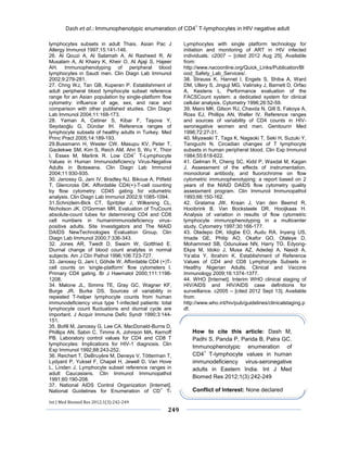 Dash et al.: Immunophenotypic enumeration of CD4+ T-lymphocytes in HIV negative adult 
Int J Med Biomed Res 2012;1(3):242-249 
249 
lymphocytes subsets in adult Thais. Asian Pac J Allergy Immunol 1997;15:141-146. 
26. Al Qouzi A, Al Salamah A, Al Rasheed R, Al Musalam A, Al Khairy K, Kheir O, Al Ajaji S, Hajeer AH. Immunophenotyping of peripheral blood lymphocytes in Saudi men. Clin Diagn Lab Immunol 2002;9:279-281. 
27. Chng WJ, Tan GB, Kuperan P. Establishment of adult peripheral blood lymphocyte subset reference range for an Asian population by single-platform flow cytometry: influence of age, sex, and race and comparison with other published studies. Clin Diagn Lab Immunol 2004;11:168-173. 
28. Yaman A, Cetiner S, Kibar F, Taşova Y, Seydaoğlu G, Dündar IH. Reference ranges of lymphocyte subsets of healthy adults in Turkey. Med Princ Pract 2005;14:189-193. 
29.Bussmann H, Wester CW, Masupu KV, Peter T, Gaolekwe SM, Kim S, Reich AM, Ahn S, Wu Y, Thior I, Essex M, Marlink R. Low CD4+ T-Lymphocyte Values in Human Immunodeficiency Virus-Negative Adults in Botswana. Clin Diagn Lab Immunol 2004;11:930-935. 
30. Janossy G, Jani IV, Bradley NJ, Bikoue A, Pitfield T, Glencross DK. Affordable CD4(+)-T-cell counting by flow cytometry: CD45 gating for volumetric analysis. Clin Diagn Lab Immunol 2002;9:1085-1094. 
31.Schnizlein-Bick CT, Spritzler J, Wilkening CL, Nicholson JK, O'Gorman MR. Evaluation of TruCount absolute-count tubes for determining CD4 and CD8 cell numbers in humanimmunodeficiency virus- positive adults. Site Investigators and The NIAID DAIDS NewTechnologies Evaluation Group. Clin Diagn Lab Immunol 2000;7:336-343. 
32. Jones AR, Twedt D, Swaim W, Gottfried E. Diurnal change of blood count analytes in normal subjects. Am J Clin Pathol 1996;106:723-727. 
33. Janossy G, Jani I, Göhde W. Affordable CD4 (+)T- cell counts on ‘single-platform’ flow cytometers I. Primary CD4 gating. Br J Haematol 2000;111:1198- 1208. 
34. Malone JL, Simms TE, Gray GC, Wagner KF, Burge JR, Burke DS. Sources of variability in repeated T-helper lymphocyte counts from human immunodeficiency virus type 1-infected patients: total lymphocyte count fluctuations and diurnal cycle are important. J Acquir Immune Defic Syndr 1990;3:144- 151. 
35. Bofill M, Janossy G, Lee CA, MacDonald-Burns D, Phillips AN, Sabin C, Timms A, Johnson MA, Kernoff PB. Laboratory control values for CD4 and CD8 T lymphocytes: Implications for HIV-1 diagnosis. Clin Exp Immunol 1992;88:243-252. 
36. Reichert T, DeBruyère M, Deneys V, Tötterman T, Lydyard P, Yuksel F, Chapel H, Jewell D, Van Hove L, Linden J. Lymphocyte subset reference ranges in adult Caucasians. Clin Immunol Immunopathol 1991;60:190-208. 
37. National AIDS Control Organization [Internet]. National Guidelines for Enumeration of CD+ T- Lymphocytes with single platform technology for initiation and monitoring of ART in HIV infected individuals. c2007 – [cited 2012 Aug 25]. Available from: http://www.nacoonline.org/Quick_Links/Publication/Blood_Safety_Lab_Services/. 
38. Strauss K, Hannet I, Engels S, Shiba A, Ward DM, Ullery S, Jinguji MG, Valinsky J, Barnett D, Orfao A, Kestens L. Performance evaluation of the FACSCount system: a dedicated system for clinical cellular analysis. Cytometry 1996;26:52-59. 
39. Maini MK, Gilson RJ, Chavda N, Gill S, Fakoya A, Ross EJ, Phillips AN, Weller IV. Reference ranges and sources of variability of CD4 counts in HIV- seronegative women and men. Genitourin Med 1996;72:27-31. 
40. Miyawaki T, Taga K, Nagaoki T, Seki H, Suzuki Y, Taniguchi N. Circadian changes of T lymphocyte subsets in human peripheral blood. Clin Exp Immunol 1984;55:618-622. 
41. Gelman R, Cheng SC, Kidd P, Waxdal M, Kagan J. Assessment of the effects of instrumentation, monoclonal antibody, and fluorochrome on flow cytometric immunophenotyping: a report based on 2 years of the NIAID DAIDS flow cytometry quality assessment program. Clin Immunol Immunopathol 1993;66:150-162. 
42. Gratama JW, Kraan J, Van den Beemd R, Hooibrink B, Van Bockstaele DR, Hooijkaas H. Analysis of variation in results of flow cytometric lymphocyte immunophenotyping in a multicenter study. Cytometry 1997;30:166-177. 
43. Oladepo DK, Idigbe EO, Audu RA, Inyang US, Imade GE, Philip AO, Okafor GO, Olaleye D, Mohammed SB, Odunukwe NN, Harry TO, Edyong- Ekpa M, Idoko J, Musa AZ, Adedeji A, Nasidi A, Ya’aba Y, Ibrahim K. Establishment of Reference Values of CD4 and CD8 Lymphocyte Subsets in Healthy Nigerian Adults. Clinical and Vaccine Immunology 2009;16:1374-1377. 
44. WHO [Internet]. Interim WHO clinical staging of HIV/AIDS and HIV/AIDS case definitions for surveillance. c2005 – [cited 2012 Sept 13]. Available from: http://www.who.int/hiv/pub/guidelines/clinicalstaging.pdf. 
How to cite this article: Dash M, Padhi S, Panda P, Parida B, Patra GC. Immunophenotypic enumeration of CD4+ T-lymphocyte values in human immunodeficiency virus-seronegative adults in Eastern India. Int J Med Biomed Res 2012;1(3):242-249 Conflict of Interest: None declared 
