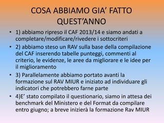 COSA ABBIAMO GIA’ FATTO
QUEST’ANNO
• 1) abbiamo ripreso il CAF 2013/14 e siamo andati a
completare/modificare/rivedere i sottocriteri
• 2) abbiamo steso un RAV sulla base della compilazione
del CAF inserendo tabelle punteggi, commenti al
criterio, le evidenze, le aree da migliorare e le idee per
il miglioramento
• 3) Parallelamente abbiamo portato avanti la
formazione sul RAV MIUR e iniziato ad individuare gli
indicatori che potrebbero farne parte
• 4)E’ stato compilato il questionario, siamo in attesa dei
benchmark del Ministero e del Format da compilare
entro giugno; a breve inizierà la formazione Rav MIUR
 