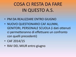 COSA CI RESTA DA FARE
IN QUESTO A.S.
• PM DA REALIZZARE ENTRO GIUGNO
• NUOVO QUESTIONARIO CAF ALUNNI,
GENITORI, PERSONALE SCUOLA (i dati ottenuti
ci permetteranno di effettuare un confronto
con quelli precedenti)
• CAF 2014/15
• RAV DEL MIUR entro giugno
 