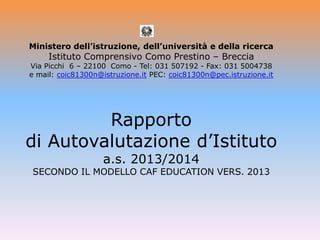Ministero dell’istruzione, dell’università e della ricerca
Istituto Comprensivo Como Prestino – Breccia
Via Picchi 6 – 22100 Como - Tel: 031 507192 - Fax: 031 5004738
e mail: coic81300n@istruzione.it PEC: coic81300n@pec.istruzione.it
Rapporto
di Autovalutazione d’Istituto
a.s. 2013/2014
SECONDO IL MODELLO CAF EDUCATION VERS. 2013
 