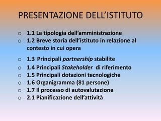 PRESENTAZIONE DELL’ISTITUTO
o 1.1 La tipologia dell’amministrazione
o 1.2 Breve storia dell’istituto in relazione al
contesto in cui opera
o 1.3 Principali partnership stabilite
o 1.4 Principali Stakeholder di riferimento
o 1.5 Principali dotazioni tecnologiche
o 1.6 Organigramma (81 persone)
o 1.7 Il processo di autovalutazione
o 2.1 Pianificazione dell’attività
 