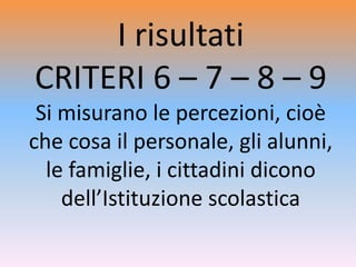 I risultati
CRITERI 6 – 7 – 8 – 9
Si misurano le percezioni, cioè
che cosa il personale, gli alunni,
le famiglie, i cittadini dicono
dell’Istituzione scolastica
 