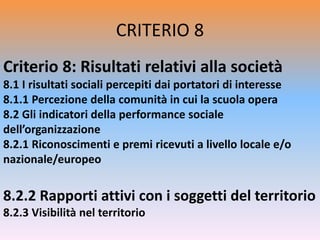 CRITERIO 8
Criterio 8: Risultati relativi alla società
8.1 I risultati sociali percepiti dai portatori di interesse
8.1.1 Percezione della comunità in cui la scuola opera
8.2 Gli indicatori della performance sociale
dell’organizzazione
8.2.1 Riconoscimenti e premi ricevuti a livello locale e/o
nazionale/europeo
8.2.2 Rapporti attivi con i soggetti del territorio
8.2.3 Visibilità nel territorio
 