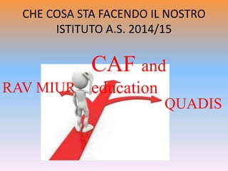 CHE COSA STA FACENDO IL NOSTRO
ISTITUTO A.S. 2014/15
CAF and
educationRAV MIUR
QUADIS
 