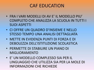 CAF EDUCATION
• FRA I VARI MODELLI DI AV E’ IL MODELLO PIU’
COMPLETO CHE ANALIZZA LA SCUOLA IN TUTTI I
SUOI ASPETTI
• CI OFFRE UN QUADRO D’INSIEME E NELLO
STESSO TEMPO UNA ANALISI DETTAGLIATA
• METTE IN EVIDENZA PUNTI DI FORZA E DI
DEBOLEZZA DELL’ISTITUZIONE SCOLASTICA
• PERMETTE DI STABILIRE UN PIANO DI
MIGLIORAMENTO
• E’ UN MODELLO COMPLESSO SIA PER IL
LINGUAGGIO CHE UTILIZZA SIA PER LA MOLE DI
INFORMAZIONI CHE RICHIEDE
 