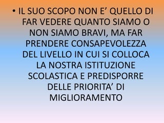 • IL SUO SCOPO NON E’ QUELLO DI
FAR VEDERE QUANTO SIAMO O
NON SIAMO BRAVI, MA FAR
PRENDERE CONSAPEVOLEZZA
DEL LIVELLO IN CUI SI COLLOCA
LA NOSTRA ISTITUZIONE
SCOLASTICA E PREDISPORRE
DELLE PRIORITA’ DI
MIGLIORAMENTO
 