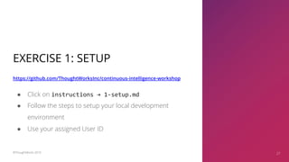EXERCISE 1: SETUP
https://github.com/ThoughtWorksInc/continuous-intelligence-workshop
27
● Click on instructions → 1-setup.md
● Follow the steps to setup your local development
environment
● Use your assigned User ID
©ThoughtWorks 2019 27
 