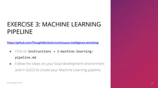 EXERCISE 3: MACHINE LEARNING
PIPELINE
https://github.com/ThoughtWorksInc/continuous-intelligence-workshop
39
● Click on instructions → 3-machine-learning-
pipeline.md
● Follow the steps on your local development environment
and in GoCD to create your Machine Learning pipeline
©ThoughtWorks 2019 39
 