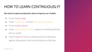 HOW TO LEARN CONTINUOUSLY?
● Track model usage
● Track model inputs to find training-serving skew
● Track model outputs
● Track model interpretability outputs to identify potential
bias or overfit
● Track model fairness to understand how it behaves
against dimensions that could introduce unfair bias
We need to capture production data to improve our models:
43©ThoughtWorks 2019 43
 