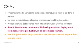 CD4ML
● Proper data/model versioning tools enable reproducible work to be done in
parallel.
● No need to maintain complex data processing/model training scripts.
● We can then put data science work into a Continuous Delivery workflow.
● Result: Continuous, on-demand AI development and deployment,
from research to production, in an automated fashion.
● Benefit: production AI systems that are always as smart as your data
science team.
48©ThoughtWorks 2019
 