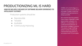 CD4ML isn’t a technology or a
tool; it is a practice and a set of
principles. Quality is built into
software and improvement is
always possible.
But machine learning systems
have unique challenges; unlike
deterministic software, it is
difficult—or impossible—to
understand the behavior of
data-driven intelligent systems.
This poses a huge challenge
when it comes to deploying
machine learning systems in
accordance with CD principles.
9
PRODUCTIONIZING ML IS HARD
Production systems should be:
● Reproducible
● Testable
● Auditable
● Continuously Improving
HOW DO WE APPLY DECADES OF SOFTWARE DELIVERY EXPERIENCE TO
INTELLIGENT SYSTEMS?
©ThoughtWorks 2019
 