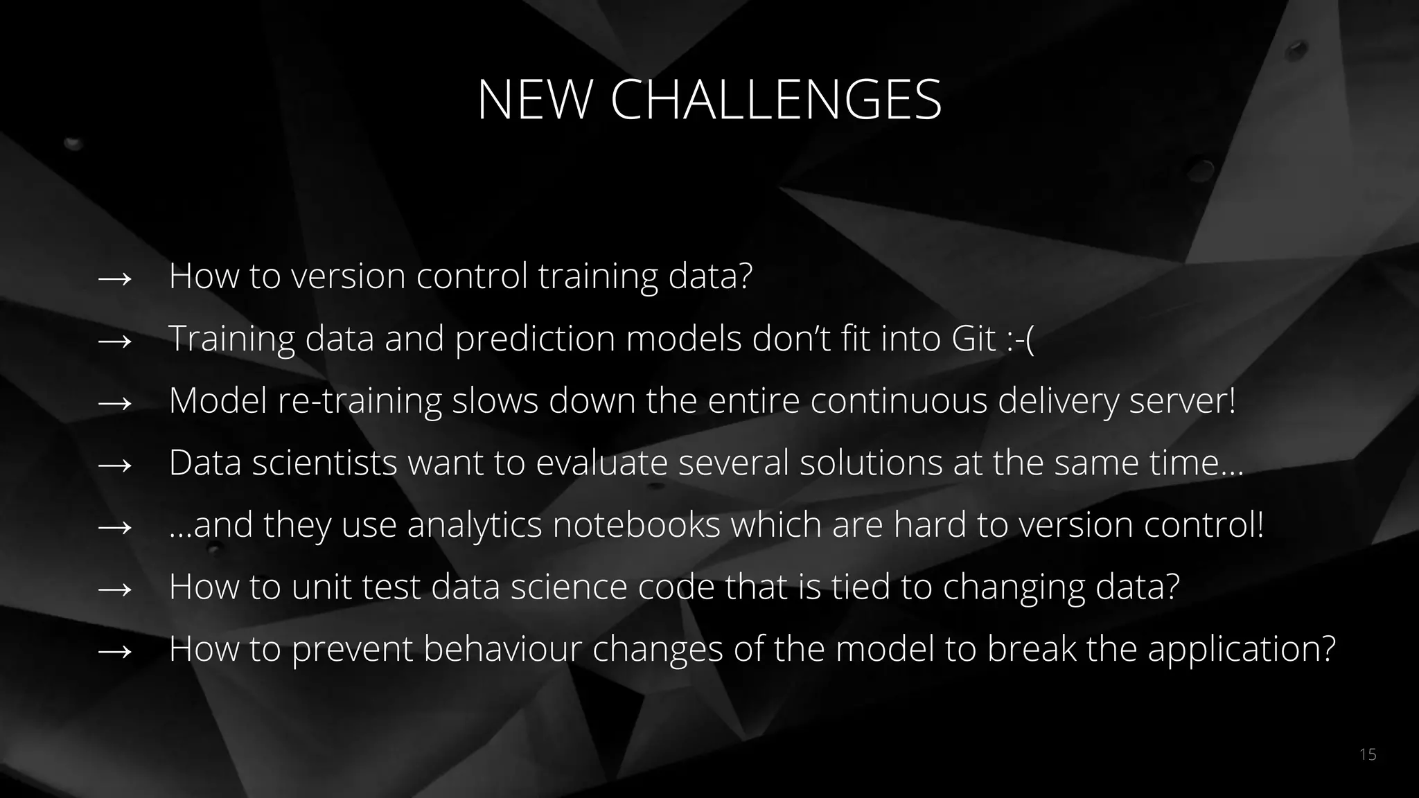 NEW CHALLENGES
15
→ How to version control training data?
→ Training data and prediction models don’t ﬁt into Git :-(
→ Model re-training slows down the entire continuous delivery server!
→ Data scientists want to evaluate several solutions at the same time...
→ ...and they use analytics notebooks which are hard to version control!
→ How to unit test data science code that is tied to changing data?
→ How to prevent behaviour changes of the model to break the application?
 