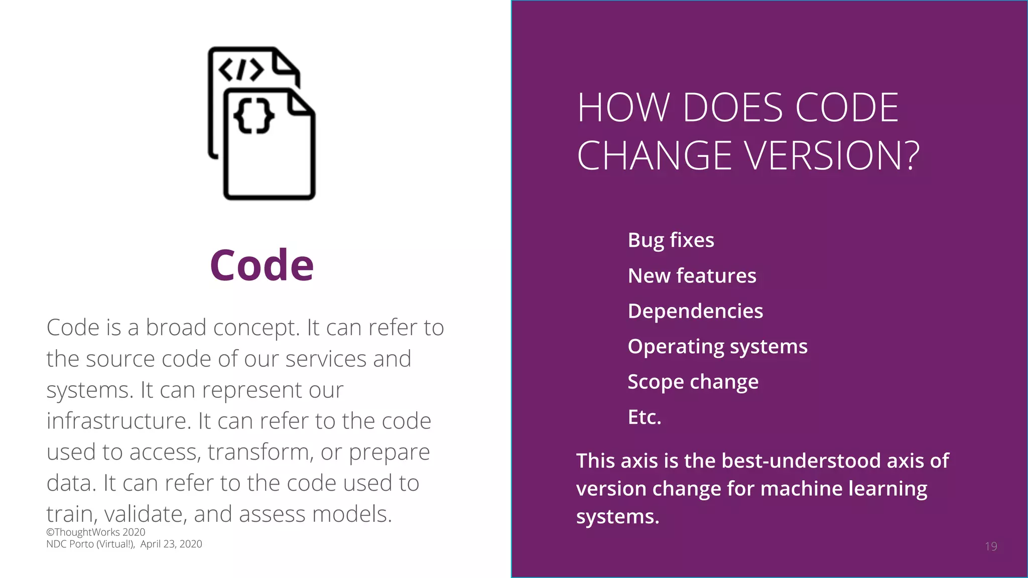 19
Code is a broad concept. It can refer to
the source code of our services and
systems. It can represent our
infrastructure. It can refer to the code
used to access, transform, or prepare
data. It can refer to the code used to
train, validate, and assess models.
Code
HOW DOES CODE
CHANGE VERSION?
Bug ﬁxes
New features
Dependencies
Operating systems
Scope change
Etc.
This axis is the best-understood axis of
version change for machine learning
systems.
©ThoughtWorks 2020
NDC Porto (Virtual!), April 23, 2020
 
