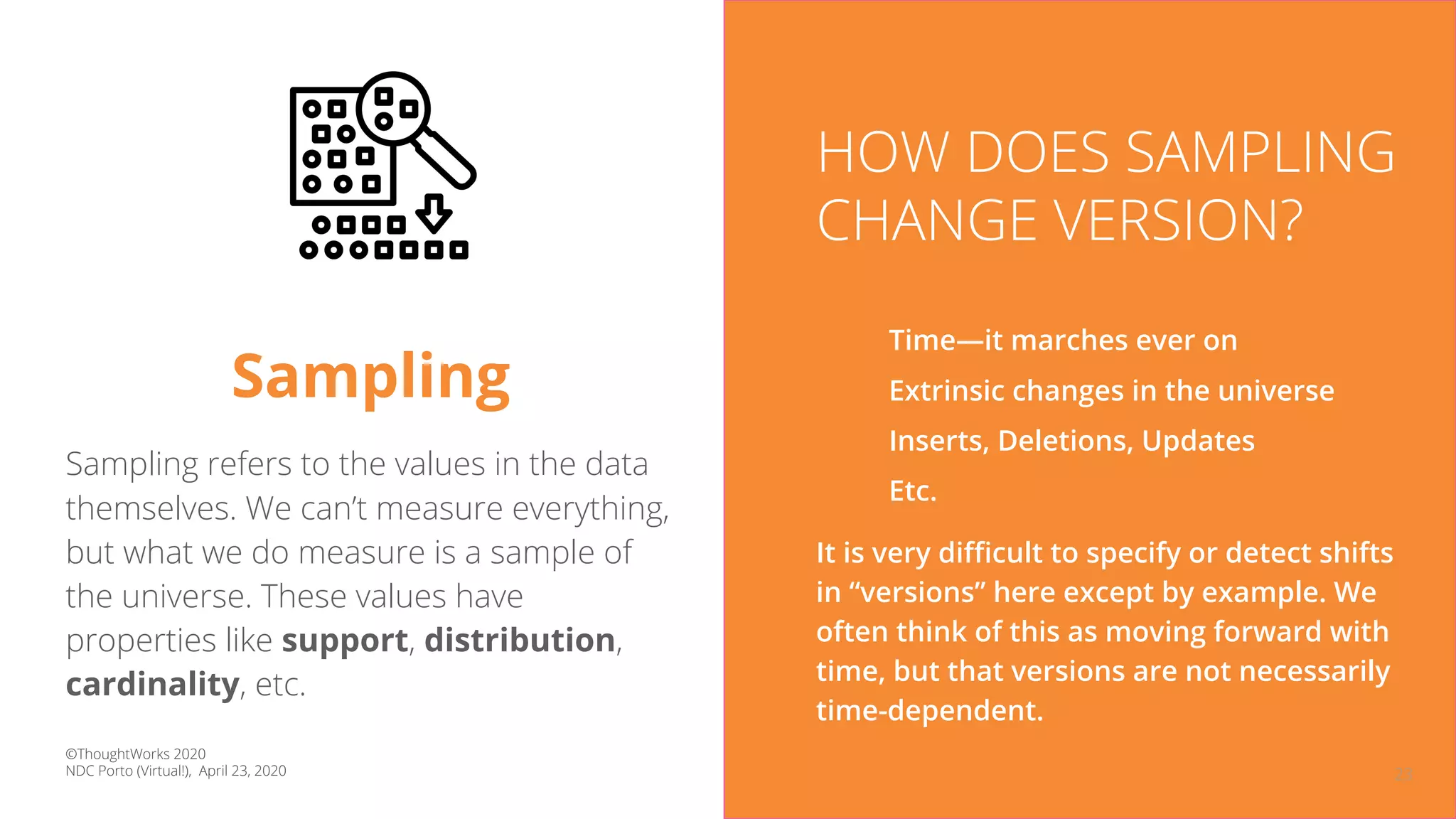 23
Sampling
Sampling refers to the values in the data
themselves. We can’t measure everything,
but what we do measure is a sample of
the universe. These values have
properties like support, distribution,
cardinality, etc.
HOW DOES SAMPLING
CHANGE VERSION?
Time—it marches ever on
Extrinsic changes in the universe
Inserts, Deletions, Updates
Etc.
It is very diﬃcult to specify or detect shifts
in “versions” here except by example. We
often think of this as moving forward with
time, but that versions are not necessarily
time-dependent.
©ThoughtWorks 2020
NDC Porto (Virtual!), April 23, 2020
 
