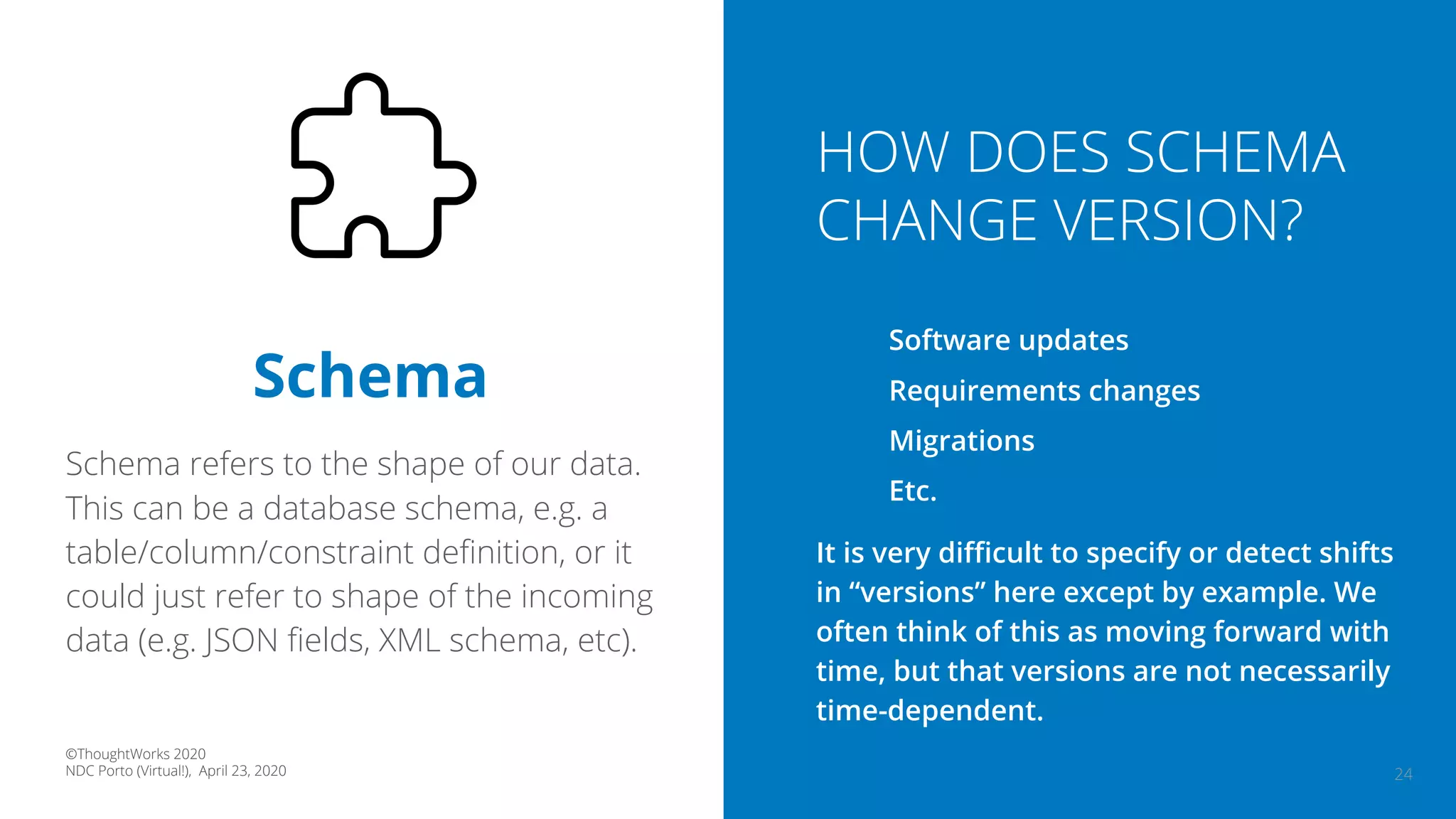 24
Schema
Schema refers to the shape of our data.
This can be a database schema, e.g. a
table/column/constraint deﬁnition, or it
could just refer to shape of the incoming
data (e.g. JSON ﬁelds, XML schema, etc).
HOW DOES SCHEMA
CHANGE VERSION?
Software updates
Requirements changes
Migrations
Etc.
It is very diﬃcult to specify or detect shifts
in “versions” here except by example. We
often think of this as moving forward with
time, but that versions are not necessarily
time-dependent.
©ThoughtWorks 2020
NDC Porto (Virtual!), April 23, 2020
 