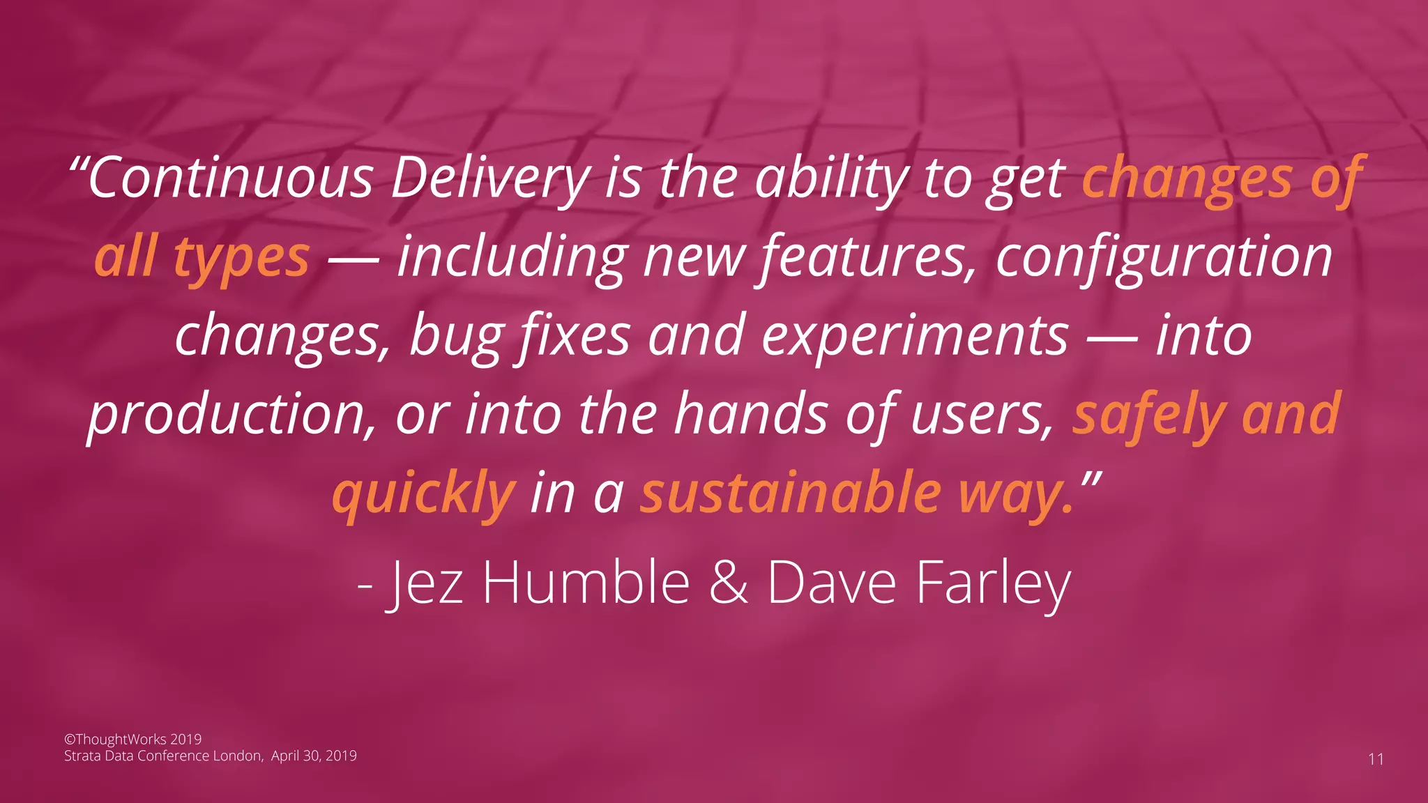 “Continuous Delivery is the ability to get changes of
all types — including new features, conﬁguration
changes, bug ﬁxes and experiments — into
production, or into the hands of users, safely and
quickly in a sustainable way.”
- Jez Humble & Dave Farley
11
©ThoughtWorks 2019
Strata Data Conference London, April 30, 2019
 