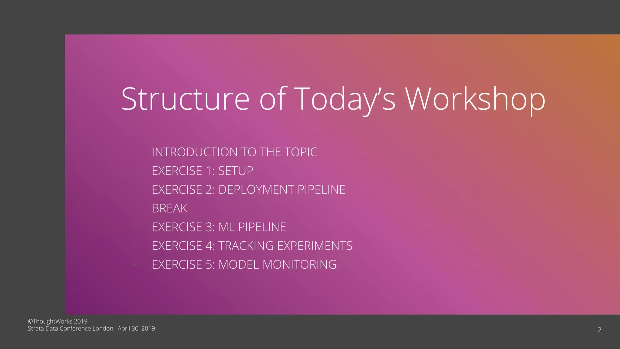 2
Structure of Today’s Workshop
- INTRODUCTION TO THE TOPIC
- EXERCISE 1: SETUP
- EXERCISE 2: DEPLOYMENT PIPELINE
- BREAK
- EXERCISE 3: ML PIPELINE
- EXERCISE 4: TRACKING EXPERIMENTS
- EXERCISE 5: MODEL MONITORING
©ThoughtWorks 2019
Strata Data Conference London, April 30, 2019
 