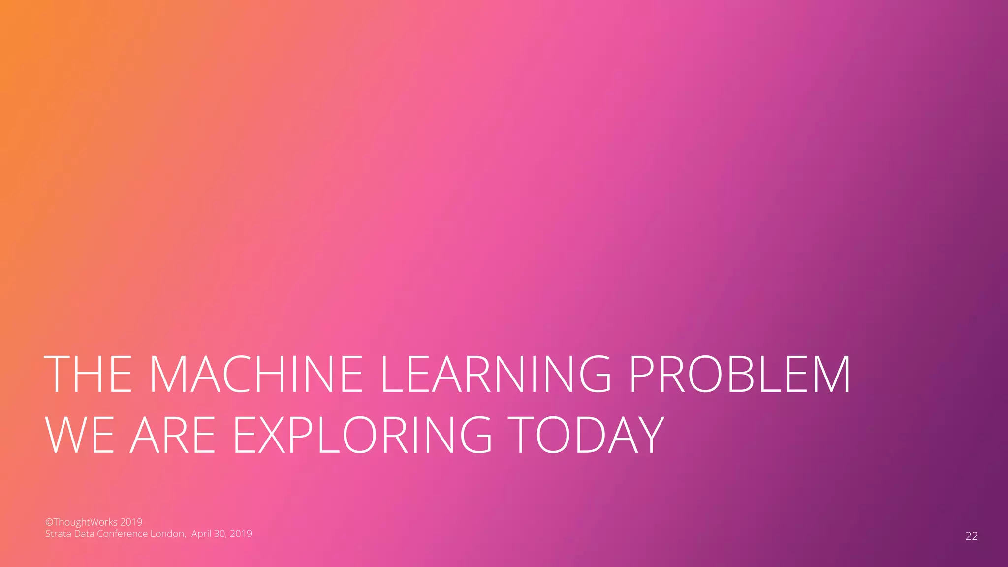 THE MACHINE LEARNING PROBLEM
WE ARE EXPLORING TODAY
22
©ThoughtWorks 2019
Strata Data Conference London, April 30, 2019
 