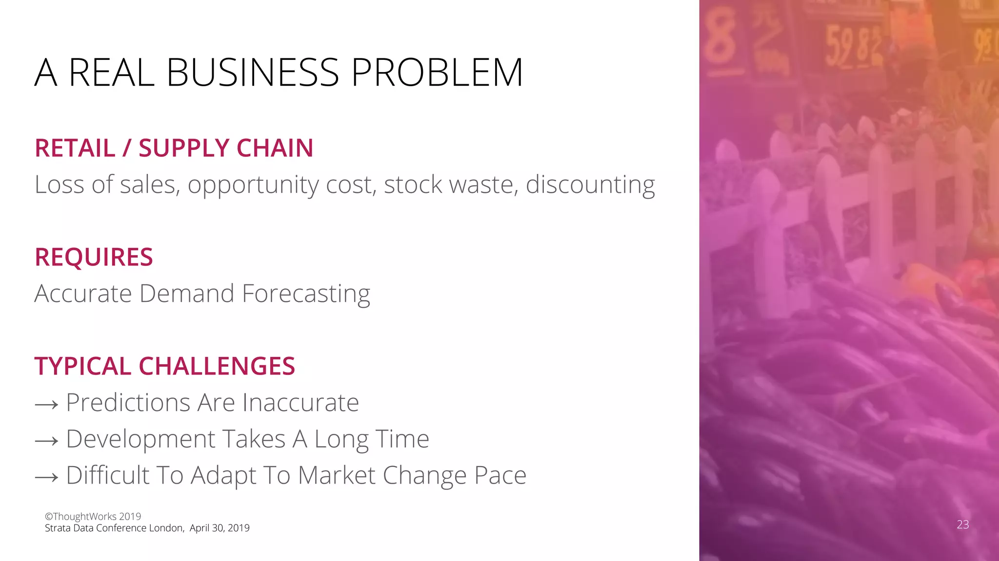 A REAL BUSINESS PROBLEM
RETAIL / SUPPLY CHAIN
Loss of sales, opportunity cost, stock waste, discounting
REQUIRES
Accurate Demand Forecasting
TYPICAL CHALLENGES
→ Predictions Are Inaccurate
→ Development Takes A Long Time
→ Diﬃcult To Adapt To Market Change Pace
23
©ThoughtWorks 2019
Strata Data Conference London, April 30, 2019 23
 