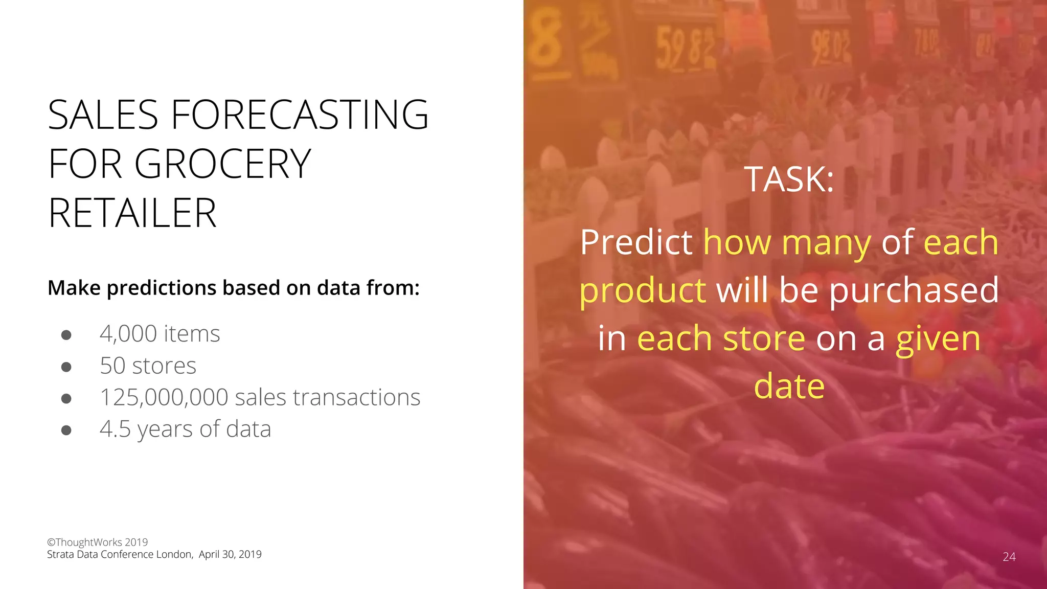 SALES FORECASTING
FOR GROCERY
RETAILER
● 4,000 items
● 50 stores
● 125,000,000 sales transactions
● 4.5 years of data
Make predictions based on data from:
24
TASK:
Predict how many of each
product will be purchased
in each store on a given
date
©ThoughtWorks 2019
Strata Data Conference London, April 30, 2019
 
