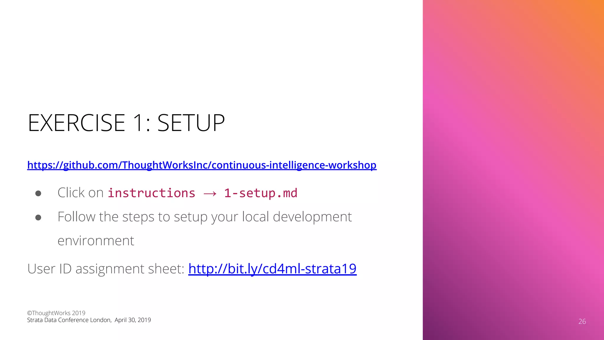 EXERCISE 1: SETUP
https://github.com/ThoughtWorksInc/continuous-intelligence-workshop
26
● Click on instructions → 1-setup.md
● Follow the steps to setup your local development
environment
User ID assignment sheet: http://bit.ly/cd4ml-strata19
©ThoughtWorks 2019
Strata Data Conference London, April 30, 2019 26
 
