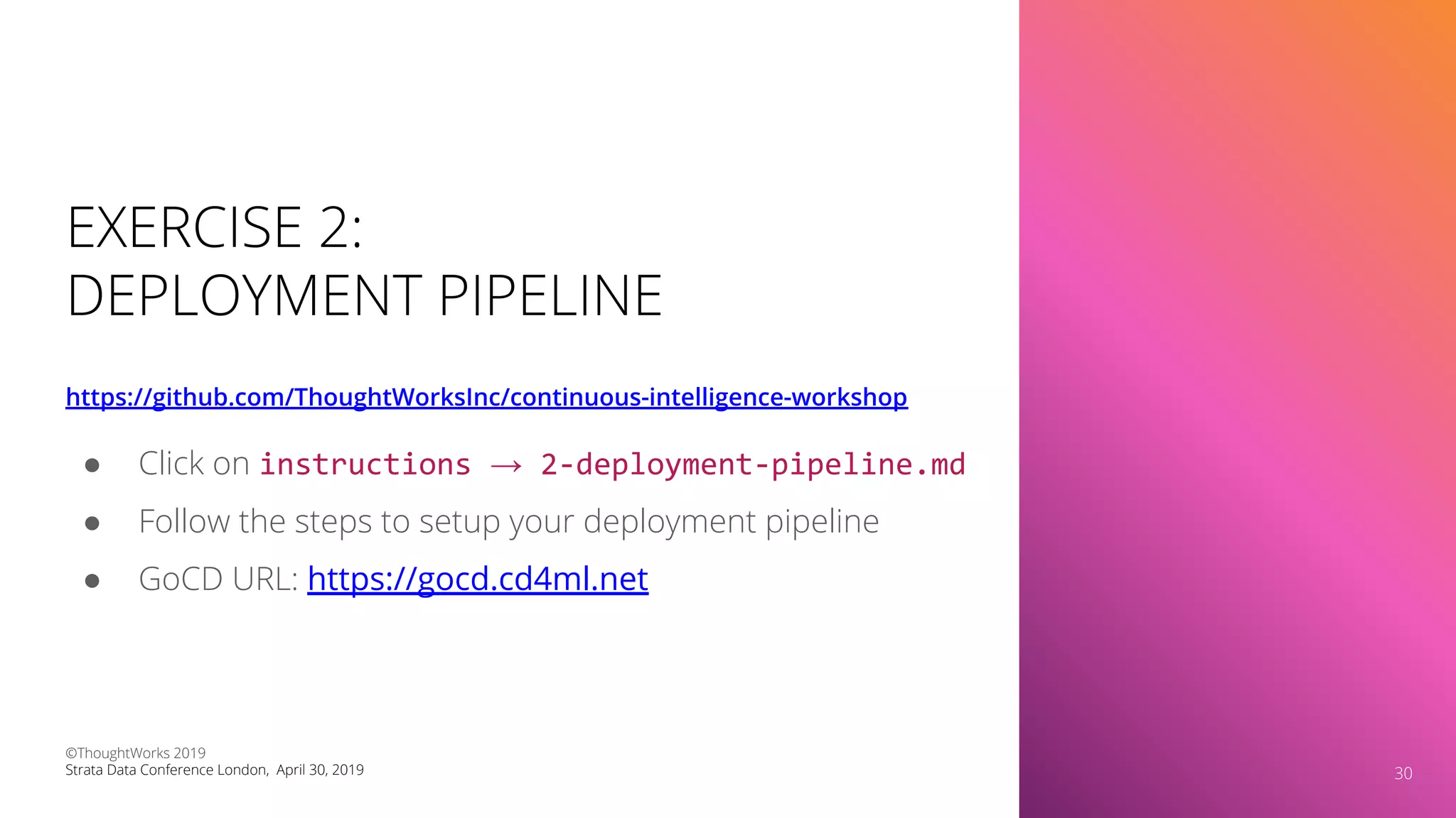 EXERCISE 2:
DEPLOYMENT PIPELINE
https://github.com/ThoughtWorksInc/continuous-intelligence-workshop
30
● Click on instructions → 2-deployment-pipeline.md
● Follow the steps to setup your deployment pipeline
● GoCD URL: https://gocd.cd4ml.net
©ThoughtWorks 2019
Strata Data Conference London, April 30, 2019 30
 